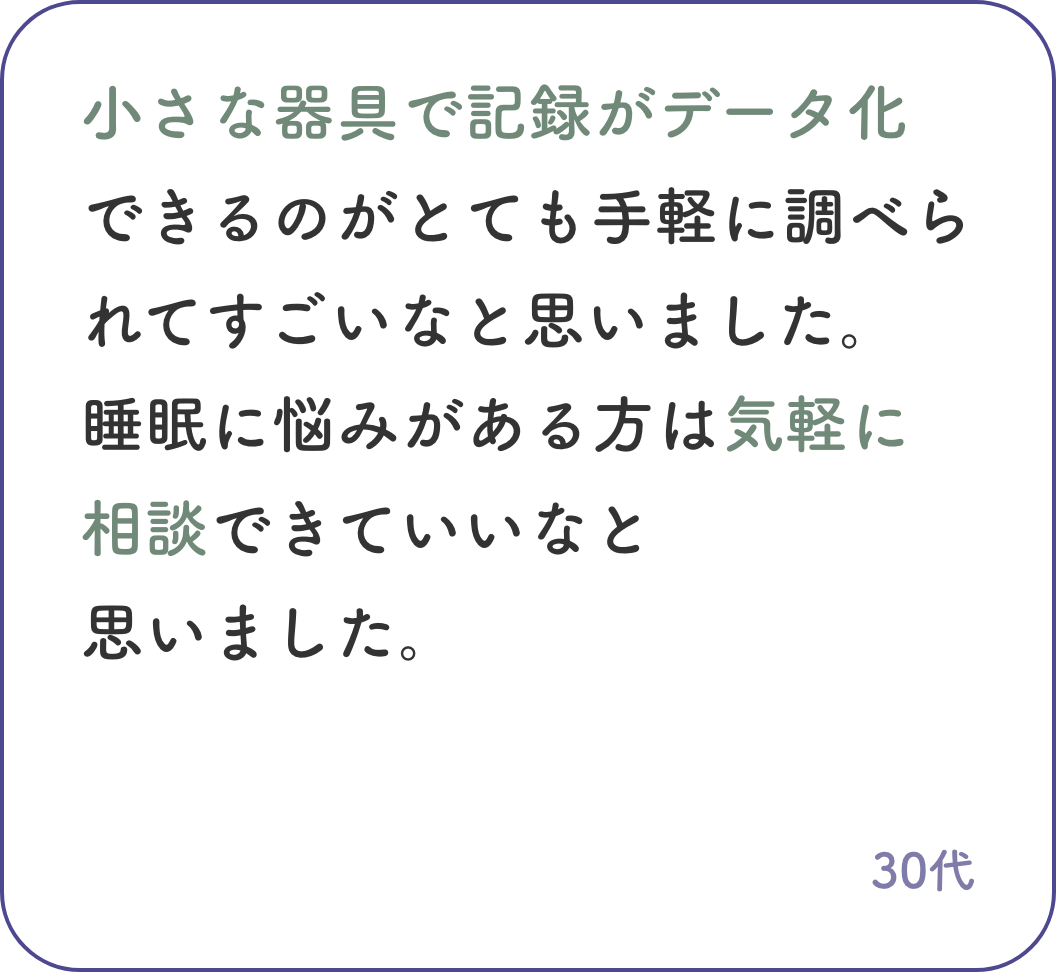 小さな器具で記録がデータ化できるのがとても手軽に調べられてすごいなと思いました。睡眠に悩みがある方は気軽に相談できていいなと思いました。30代